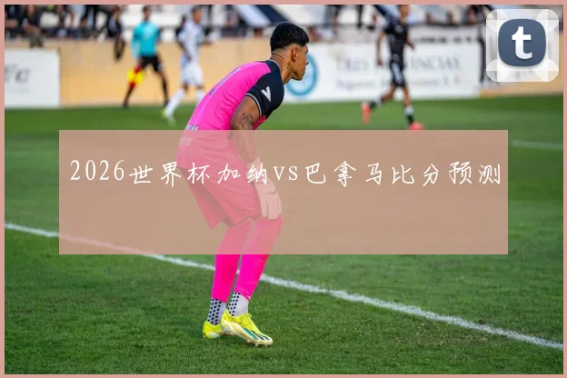 2026世界杯加纳vs巴拿马比分预测