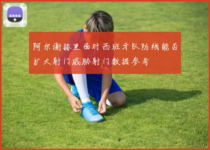 阿尔谢赫里面对西班牙队防线能否扩大射门威胁射门数据参考
