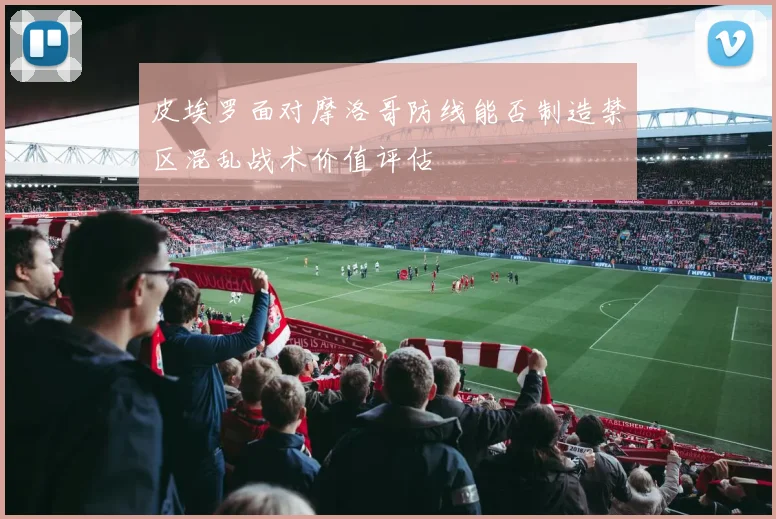 皮埃罗面对摩洛哥防线能否制造禁区混乱战术价值评估