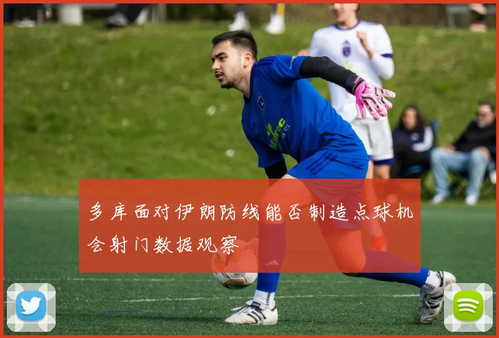 多库面对伊朗防线能否制造点球机会射门数据观察