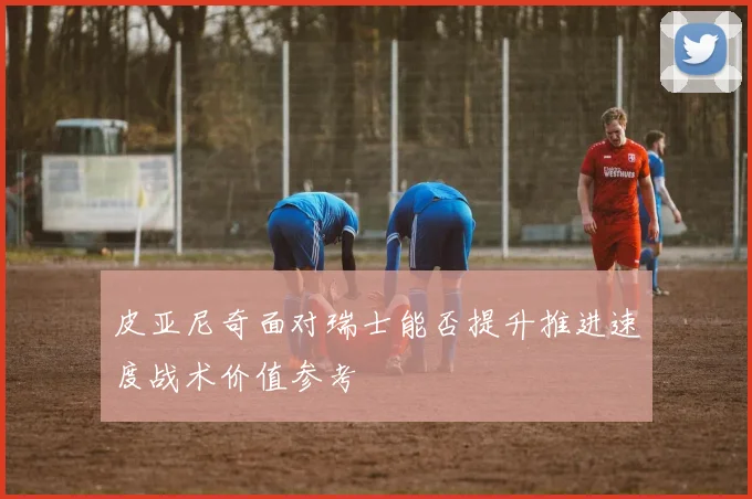 皮亚尼奇面对瑞士能否提升推进速度战术价值参考