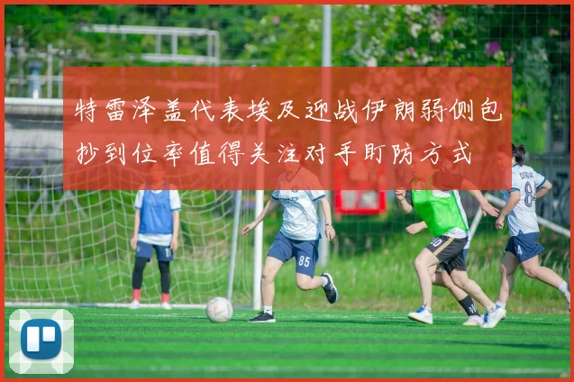 特雷泽盖代表埃及迎战伊朗弱侧包抄到位率值得关注对手盯防方式