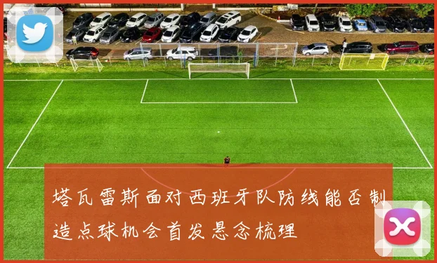 塔瓦雷斯面对西班牙队防线能否制造点球机会首发悬念梳理