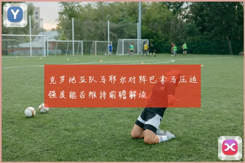 克罗地亚队马耶尔对阵巴拿马压迫强度能否维持前瞻解读