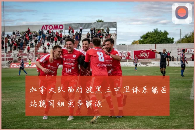 加拿大队面对波黑三中卫体系能否站稳同组竞争解读