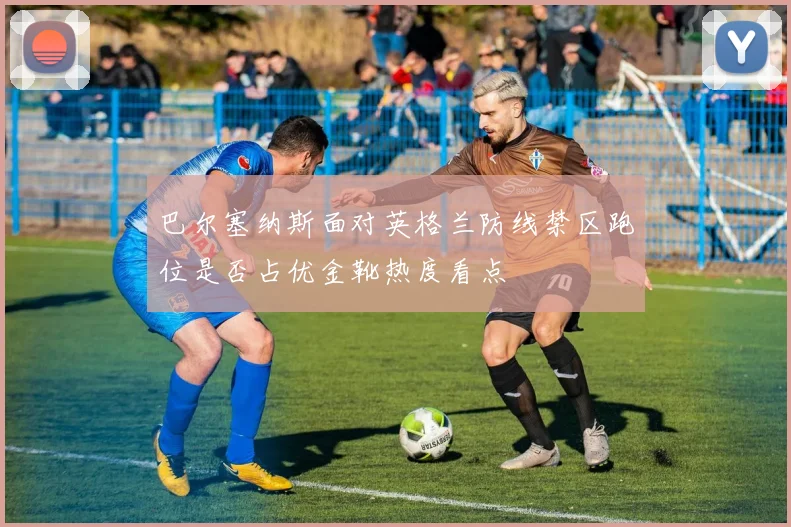 巴尔塞纳斯面对英格兰防线禁区跑位是否占优金靴热度看点