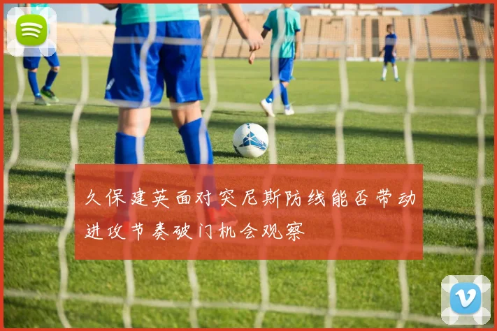 久保建英面对突尼斯防线能否带动进攻节奏破门机会观察