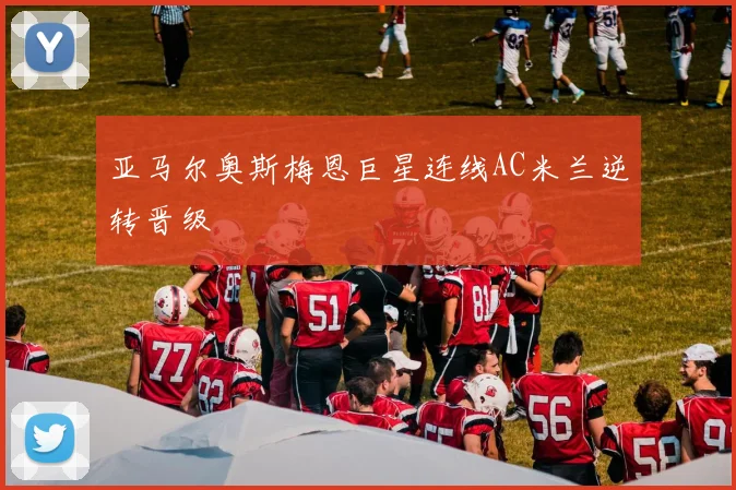 亚马尔奥斯梅恩巨星连线AC米兰逆转晋级