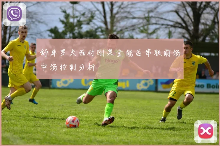 舒库罗夫面对刚果金能否串联前场中场控制分析