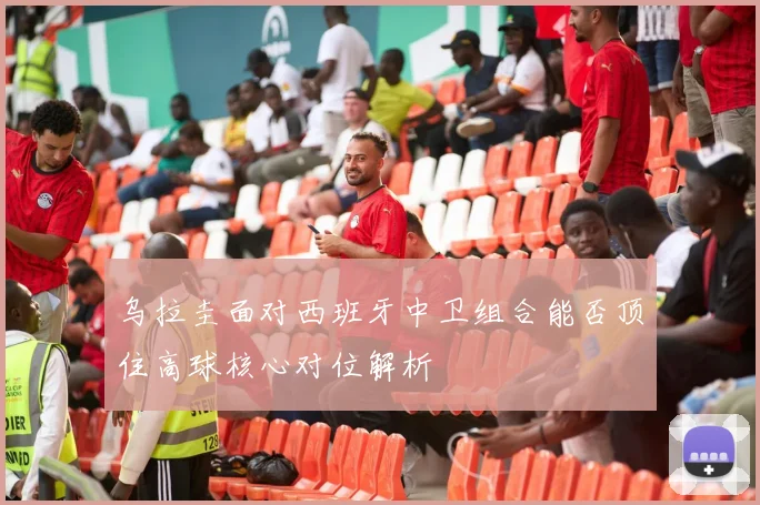 乌拉圭面对西班牙中卫组合能否顶住高球核心对位解析