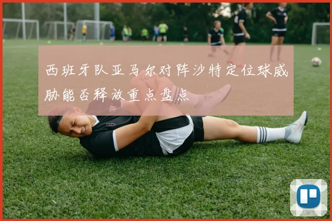 西班牙队亚马尔对阵沙特定位球威胁能否释放重点盘点