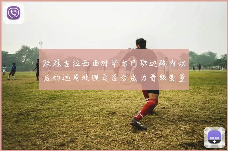 欧冠吉拉西面对毕尔巴鄂边路内切后的远角处理是否会成为晋级变量