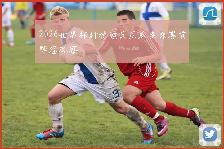 2026世界杯科特迪瓦厄瓜多尔赛前阵容观察