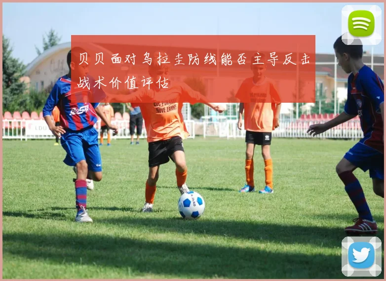 贝贝面对乌拉圭防线能否主导反击战术价值评估