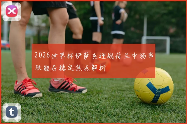 2026世界杯伊萨克迎战荷兰中场串联能否稳定焦点解析