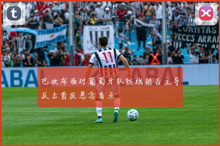 巴坎布面对葡萄牙队防线能否主导反击首发悬念看点
